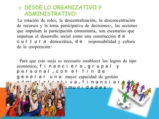 La rotación de roles, la descentralización, la desconcentración
de recursos y la toma participativa de decisiones., las acciones
que impulsan la participación comunitaria, son escenarios que
impulsan el desarrollo social como una construcción d e
c u l t u r a democrática, d e responsabilidad y cultura
de la cooperación.
Para que esto surja es necesario establecer los logros de tipo
económico, f i n a n c i e r o , g r u p a l y
p e r s o n a l , c o n e l f i n d e
g e n e r a r u n a mayor capacidad de gestión
a d m i n i s t r a t i v a , f i n a n c i e r a y
técnicas d e l a s c o m u n i d a d e s .
 