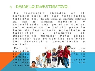 E s n e c e s a r i o a h o n d a r e n e l
c o n o c i m i e n t o d e l a s r e a l i d a d e s
n a c i o n a l e s , En este sentido es importante contar con
una base de información c o m p l e t a y
a c t u a l i z a d a q u e p e r m i t a c o n t a r
c o n e l e m e n t o s d e j u i c i o p a r a l a
t o m a d e d e c i s i o n e s o r i e n t a d a a
f a c i l i t a r y p r o m o v e r e l
D e s a r r o l l o H u m a n o . P a r a p o d e r
d e t e c t a r c u a l e s s o n l a s a c c i o n e s
d e l d e s a r r o l l o c o m u n i t a r i o y
s o c i a l .
P o r l o q u e s o n i m p o r t a n t e s l o s
e s t u d i o s s o b r e p r a c t i c a s d e
c r i a n z a , p a t r o n e s d e d e s a r r o l l o
h u m a n o , f a c i l i t a d o r e s y
o b s t a c u l i z a d o r e s d e l o s p r o c e s o
d e d e s a r r o l l o h u m a n o e n s u s
d i v e r s a s e s f e r a s .
 