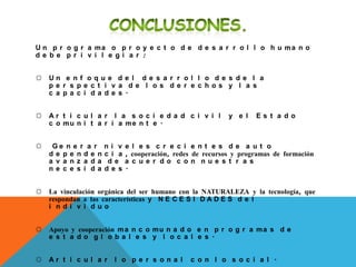 U n p r o g r a ma o p r o y e c t o d e d e s a r r o l l o h u ma n o
d e b e p r i v i l e g i a r :
☼ U n e n f o q u e d e l d e s a r r o l l o d e s d e l a
p e r s p e c t i v a d e l o s d e r e c h o s y l a s
c a p a c i d a d e s .
☼ A r t i c u l a r l a s o c i e d a d c i v i l y e l E s t a d o
c o mu n i t a r i a me n t e .
☼ G e n e r a r n i v e l e s c r e c i e n t e s d e a u t o
d e p e n d e n c i a , cooperación, redes de recursos y programas de formación
a v a n z a d a d e a c u e r d o c o n n u e s t r a s
n e c e s i d a d e s .
☼ La vinculación orgánica del ser humano con la NATURALEZA y la tecnología, que
respondan a las características y N E C E S I D A D E S d e l
i n d i v i d u o
☼ Apoyo y cooperación ma n c o mu n a d o e n p r o g r a ma s d e
e s t a d o g l o b a l e s y l o c a l e s .
☼ A r t i c u l a r l o p e r s o n a l c o n l o s o c i a l .
 