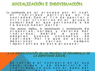 La socialización e s e l p r o c e s o p o r e l c u a l
e l i n d i v i d u o p a r t i c i p a e n l a
s o c i e d a d , C o n e l f i n d e a p o r t a r y
c r i t i c a r c r i t e r i o s e n e l g r u p o o
c o m u n i d a d a l q u e p e r t e n e c e o d e
l a b u s c a h a c e r p a r t e .
Este proceso implica, la interiorización y reconstrucción d e
c r e e n c i a s , n o r m a s y v a l o r e s d e l
i n d i v i d u o , d e b i d o a q u e s e
a d a p t a n n u e v o s c o n c e p t o s d e
r e a l i d a d . P o r l o q u e e s p r e c i s o
m e n c i o n a r v a r i o s c a m p o s
i m p o r t a n t e s d e e s t e p r o c e s o :
S e r e f i e r e a l c o n t e x t o e n e l q u e
n a c e , c r e c e y s e d e s a r r o l l a e l
i n d i v i d u o , y a q u e c o n e l p a s o d e l
 