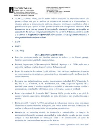 Departamento Territorial de Pontevedra
Equipo de Orientación Específica
Edificio Administrativo Campolongo (Planta 8ª)
Avda. Fernández Ladreda 43
36003 PONTEVEDRA
Telf.: 986805972 – 986 805655 – 986 805968
eoe.pontevedra@edu.xunta.es
ACACIA (Tamarit, 1994), consiste nunha serie de situacións de interacción natural coa
persoa avaliada nas que se analizan as competencias interactivas e comunicativas. A
situación grávase e posteriormente analízase, dándonos información cuantitativa sobre a
posibilidade de que a persoa avaliada presente autismo e/ou discapacidade intelectual. Este
instrumento ten a enorme vantaxe de ser unha das poucas ferramentas para avaliar as
capacidades das persoas con grandes limitacións no seu nivel de funcionamento e axuda
a establecer o diagnóstico diferencial entre autismo con discapacidade intelectual e
discapacidade intelectual sen autismo.
CARS
GARS
ABC-Krug.
UNHA PROPOSTA RESUMIDA
Entrevista semiestructurada para familias, centrada en coñecer a súa historia persoal,
familiar, seus intereses, aptitudes e personalidade.
Proba de linguaxe oral de Navarra revisada, PLON-R (Aguinaga et al., 2004): proba para a
detección rápida do nivel de desenvolvemento da linguaxe oral.
Escala de Avaliación de Autistas, GARS (Gilliam, 1996): utilizada co obxectivo de avaliar
os comportamentos estereotípicos, a comunicación, a interacción social e as alteracións do
desenvolvemento.
Inventario para a planificación de servizos e programación individual, ICAP (Bruininks, R.
H.; Hill, B. K.; Woodcock, R. W., Weatherman, R.F.; 1986, adaptación española 1993):
deseñada para valorar a conduta adaptativa en relación ás destrezas motoras, sociais e
comunicativas; permite obter información sobre os problemas sociais de conduta).
Escala observacional del desarrollo, EOD (Secadas, 1992): permite avaliar o seu nivel de
desenvolvemento, seus picos e dificultades así como procurar as súas orientacións para o
mesmo.
Proba ACACIA (Tamarit, J., 1993), vai dirixida á avaliación de nenos e nenas con graves
alteracións do desenvolvemento da linguaxe, con retraso mental asociado co obxectivo de
analizar e valorar as destrezas sociais, interpersoais e comunicativas.
Observación en situacións naturais de interacción e comunicación; co obxecto de
procurarnos información acerca da súa realidade e a súa relación con ela, que nos permita
coñecer as súas habilidades de interacción social e de comunicación; así como de
comunicación co seu mundo de obxectos e das persoas.
Esther Núñez Pintos. Especialista en TXD do EOE
 