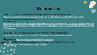 López, C. (2017). En Dimensión social del sujeto y la educación. Recuperado de
https://www.infermeravirtual.com/esp/actividades_de_la_vida_diaria/la_persona/dimension_social
En La dimensión social de la educación.
Recuperado de
http://www.xtec.cat/~mcodina3/educacio/1social.htm#:~:text=La%20dimensi%C3%B3n%20social%20de%20l
a%20educaci%C3%B3n&text=El%20ser%20humano%2C%20como%20ya,dirigido%20desde%20fuera%20d
el%20individuo.
Nuevo diario (2013). En El aprendizaje en su dimensión social. Recuperado de
https://www.elnuevodiario.com.ni/opinion/276909-aprendizaje-su-dimension-social/
Recuperado de https://www.rdstation.com/es/redes-sociales/
Jimenez, Y. (2006) En El proceso cultural en educación escolarizada. Recuperado de
https://dialnet.unirioja.es/servlet/tesis?codigo=106862
Referencias
 