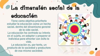 La dimensión social de la
educación
Tiene como objetivo prioritario
estudiar la educación como un hecho
social, dentro del dinamismo general
de la vida social.
La educación ha centrado su interés
en el sujeto, en adaptar y preparar al
individuo para afrontar con éxito la
vida.
La educación es, por tanto, un
producto de la sociedad y productora
de esa misma sociedad.
 