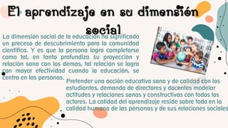 El aprendizaje en su dimensión
social
La dimension social de la educacion ha significado
un preceso de descubrimiento para la comunidad
cientifica. Y es que la persona logra completarse
como tal, en tanto profundiza su proyeccion y
relación sana con los demas, tal relación se logra
con mayor efectividad cuando la educación, se
centra en las personas.
Pretender una acción educativa sana y de calidad con los
estudiantes, demanda de directores y docentes modelar
actitudes y relaciones sanas y constructivas con todos los
actores. La calidad del aprendizaje reside sobre todo en la
calidad humana de las personas y de sus relaciones sociales
 