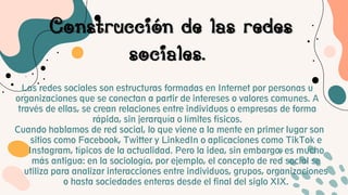 Construcción de las redes
sociales.
Las redes sociales son estructuras formadas en Internet por personas u
organizaciones que se conectan a partir de intereses o valores comunes. A
través de ellas, se crean relaciones entre individuos o empresas de forma
rápida, sin jerarquía o límites físicos.
Cuando hablamos de red social, lo que viene a la mente en primer lugar son
sitios como Facebook, Twitter y LinkedIn o aplicaciones como TikTok e
Instagram, típicos de la actualidad. Pero la idea, sin embargo, es mucho
más antigua: en la sociología, por ejemplo, el concepto de red social se
utiliza para analizar interacciones entre individuos, grupos, organizaciones
o hasta sociedades enteras desde el final del siglo XIX.
 
