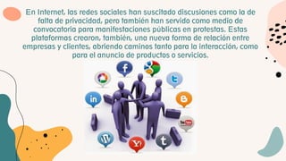 En Internet, las redes sociales han suscitado discusiones como la de
falta de privacidad, pero también han servido como medio de
convocatoria para manifestaciones públicas en protestas. Estas
plataformas crearon, también, una nueva forma de relación entre
empresas y clientes, abriendo caminos tanto para la interacción, como
para el anuncio de productos o servicios.
 