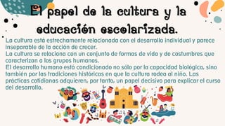 El papel de la cultura y la
educación escolarizada.
La cultura está estrechamente relacionada con el desarrollo individual y parece
inseparable de la acción de crecer.
La cultura se relaciona con un conjunto de formas de vida y de costumbres que
caracterizan a los grupos humanos.
El desarrollo humano está condicionado no sólo por la capacidad biológica, sino
también por las tradiciones históricas en que la cultura rodea al niño. Las
prácticas cotidianas adquieren, por tanto, un papel decisivo para explicar el curso
del desarrollo.
 