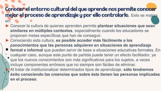 Conocer el entorno cultural del que aprende nos permite conocer
mejor el proceso de aprendizaje y por ello controlarlo. Esto se matiza
en:
► Conocer la cultura de quienes aprenden permite plantear situaciones que sean
similares en múltiples contextos, especialmente cuando los educadores se
proponen metas específicas que han de conseguir.
► Conociendo esta cultura, es posible acceder más fácilmente a los
conocimientos que las personas adquieren en situaciones de aprendizaje
formal e informal que pueden servir de base a situaciones educativas formales. En
cualquier caso, aunque este punto de partida puede tener un efecto facilitador, ya
que los nuevos conocimientos son más significativos para los sujetos, a veces
incluye componentes erróneos que no siempre son fáciles de eliminar.
► Al tratar de institucionalizar determinados tipos de aprendizaje, sólo tendremos
éxito conociendo las creencias que sobre éste tienen las personas implicadas
en el proceso.
 