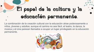 El papel de la cultura y la
educación permanente.
La combinación de la creación cultural con la educación atrae poderosamente a
niños, jóvenes y adultos; aunque el camino no sea fácil, el teatro, la danza, la
música y el cine parecen llamados a ocupar un lugar privilegiado en la educación
permanente.
 