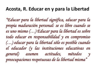 Acosta, R. Educar en y para la Libertad

“Educar para la libertad significa, educar para la
propia maduración personal: se es libre cuando se
es uno mismo (…) Educar para la libertad es sobre
todo educar en responsabilidad y en compromiso
(…) educar para la libertad sólo es posible cuando
el educador (y las instituciones educativas en
general) asumen actitudes, métodos y
preocupaciones respetuosas de la libertad misma”
 