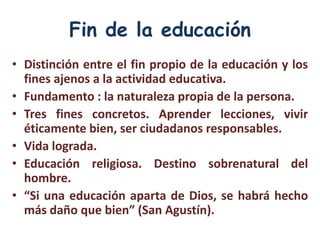 Fin de la educación
• Distinción entre el fin propio de la educación y los
  fines ajenos a la actividad educativa.
• Fundamento : la naturaleza propia de la persona.
• Tres fines concretos. Aprender lecciones, vivir
  éticamente bien, ser ciudadanos responsables.
• Vida lograda.
• Educación religiosa. Destino sobrenatural del
  hombre.
• “Si una educación aparta de Dios, se habrá hecho
  más daño que bien” (San Agustín).
 