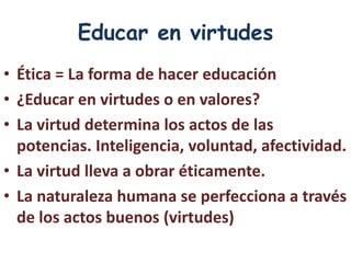 Educar en virtudes
• Ética = La forma de hacer educación
• ¿Educar en virtudes o en valores?
• La virtud determina los actos de las
  potencias. Inteligencia, voluntad, afectividad.
• La virtud lleva a obrar éticamente.
• La naturaleza humana se perfecciona a través
  de los actos buenos (virtudes)
 