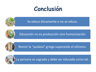 Conclusión

       Se educa éticamente o no se educa.


  Educación no es producción sino humanización


 Revivir la “paideia” griega superando el elitismo.


La persona es sagrada y debe ser educada como tal.
 