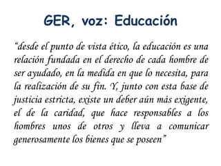 GER, voz: Educación
“desde el punto de vista ético, la educación es una
relación fundada en el derecho de cada hombre de
ser ayudado, en la medida en que lo necesita, para
la realización de su fin. Y, junto con esta base de
justicia estricta, existe un deber aún más exigente,
el de la caridad, que hace responsables a los
hombres unos de otros y lleva a comunicar
generosamente los bienes que se poseen”
 
