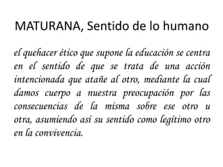 MATURANA, Sentido de lo humano
el quehacer ético que supone la educación se centra
en el sentido de que se trata de una acción
intencionada que atañe al otro, mediante la cual
damos cuerpo a nuestra preocupación por las
consecuencias de la misma sobre ese otro u
otra, asumiendo así su sentido como legítimo otro
en la convivencia.
 