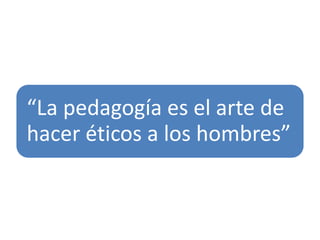 “La pedagogía es el arte de
hacer éticos a los hombres”
 