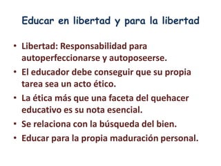 Educar en libertad y para la libertad

• Libertad: Responsabilidad para
  autoperfeccionarse y autoposeerse.
• El educador debe conseguir que su propia
  tarea sea un acto ético.
• La ética más que una faceta del quehacer
  educativo es su nota esencial.
• Se relaciona con la búsqueda del bien.
• Educar para la propia maduración personal.
 