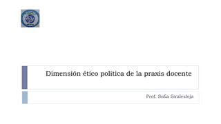 Dimensión ético política de la praxis docente
Prof. Sofía Saulesleja
 