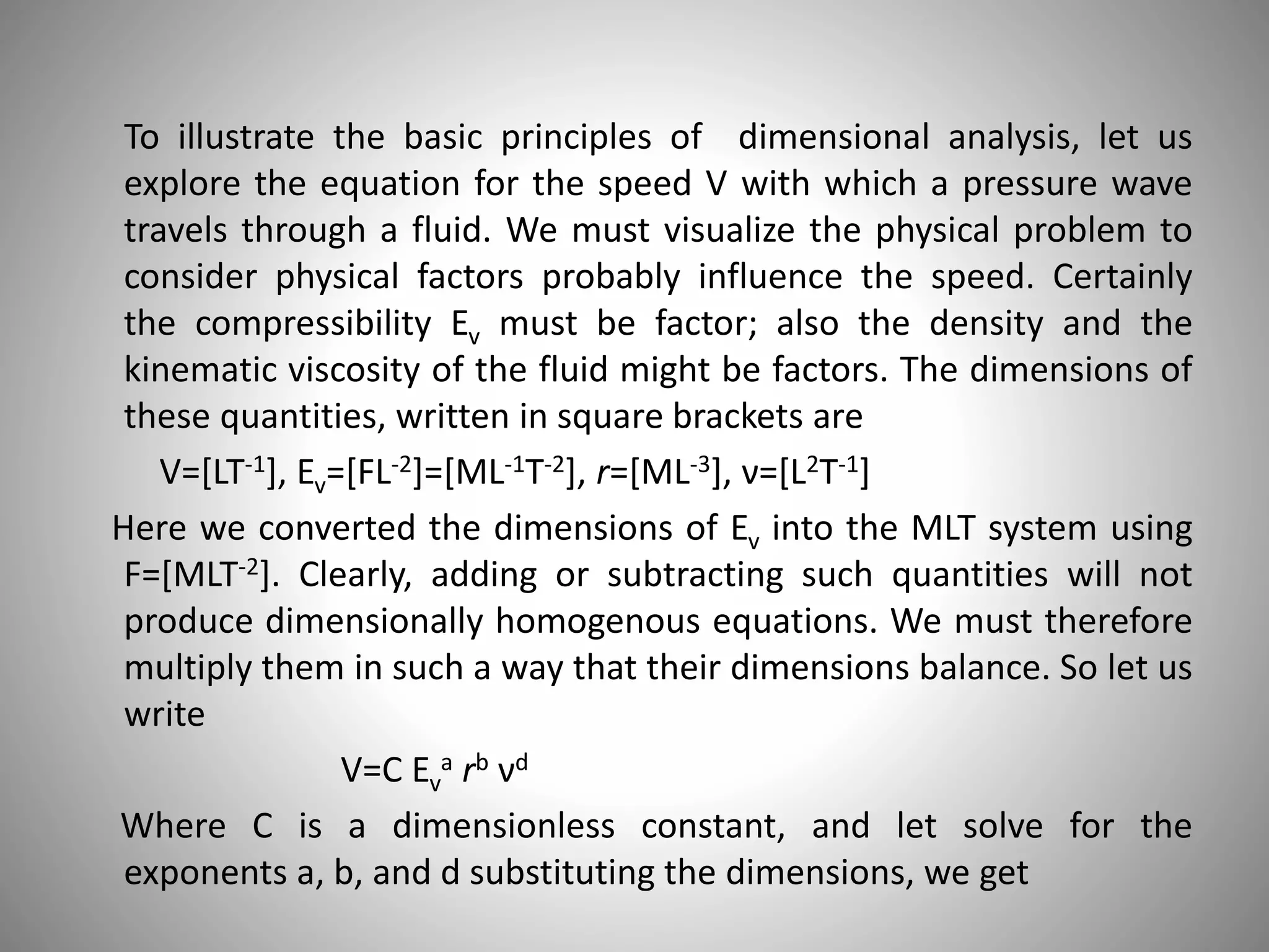 To illustrate the basic principles of dimensional analysis, let us
explore the equation for the speed V with which a pressure wave
travels through a fluid. We must visualize the physical problem to
consider physical factors probably influence the speed. Certainly
the compressibility Ev must be factor; also the density and the
kinematic viscosity of the fluid might be factors. The dimensions of
these quantities, written in square brackets are
V=[LT-1], Ev=[FL-2]=[ML-1T-2], r=[ML-3], ν=[L2T-1]
Here we converted the dimensions of Ev into the MLT system using
F=[MLT-2]. Clearly, adding or subtracting such quantities will not
produce dimensionally homogenous equations. We must therefore
multiply them in such a way that their dimensions balance. So let us
write
V=C Ev
a rb νd
Where C is a dimensionless constant, and let solve for the
exponents a, b, and d substituting the dimensions, we get
 