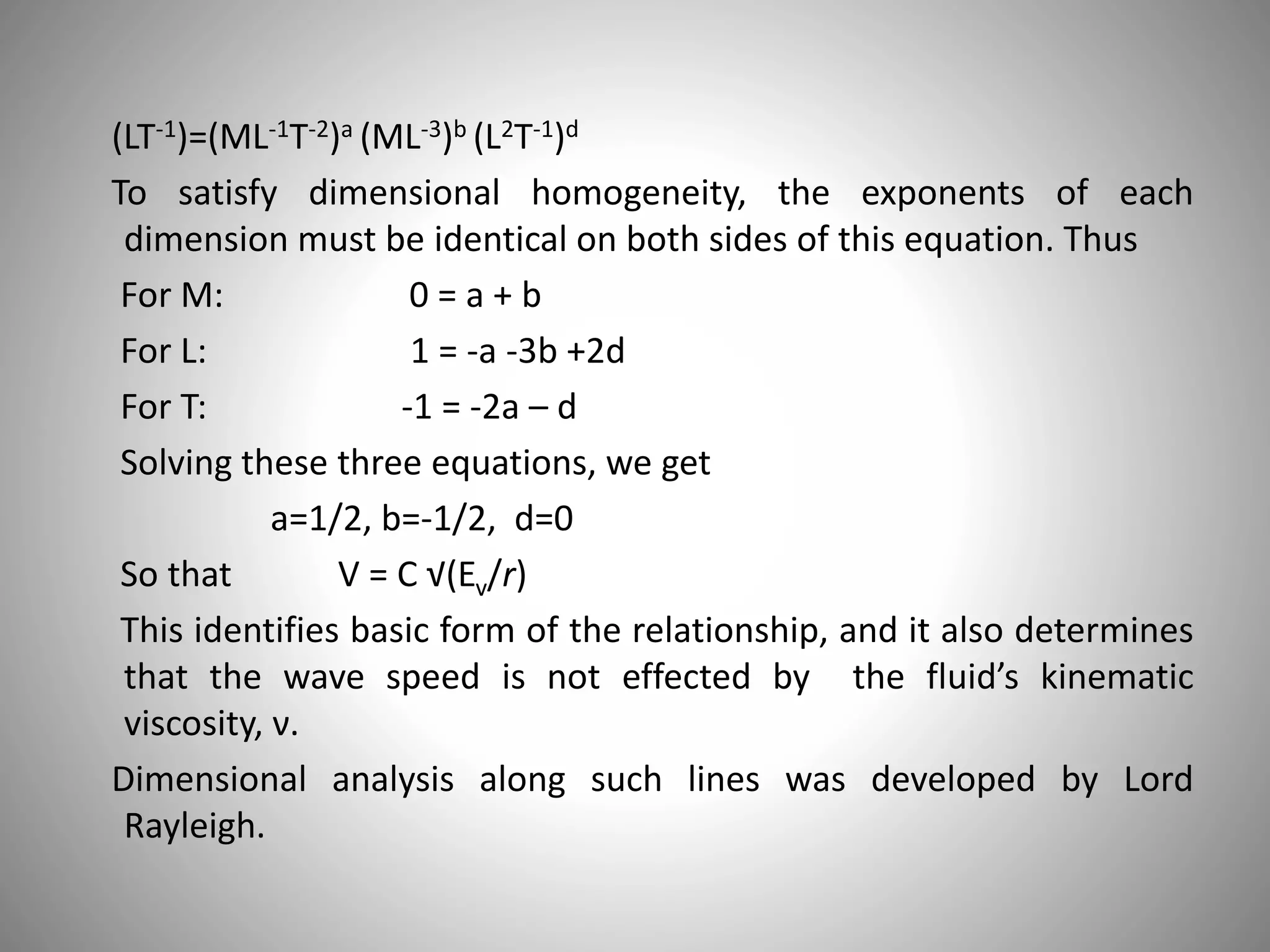 (LT-1)=(ML-1T-2)a (ML-3)b (L2T-1)d
To satisfy dimensional homogeneity, the exponents of each
dimension must be identical on both sides of this equation. Thus
For M: 0 = a + b
For L: 1 = -a -3b +2d
For T: -1 = -2a – d
Solving these three equations, we get
a=1/2, b=-1/2, d=0
So that V = C √(Ev/r)
This identifies basic form of the relationship, and it also determines
that the wave speed is not effected by the fluid’s kinematic
viscosity, ν.
Dimensional analysis along such lines was developed by Lord
Rayleigh.
 