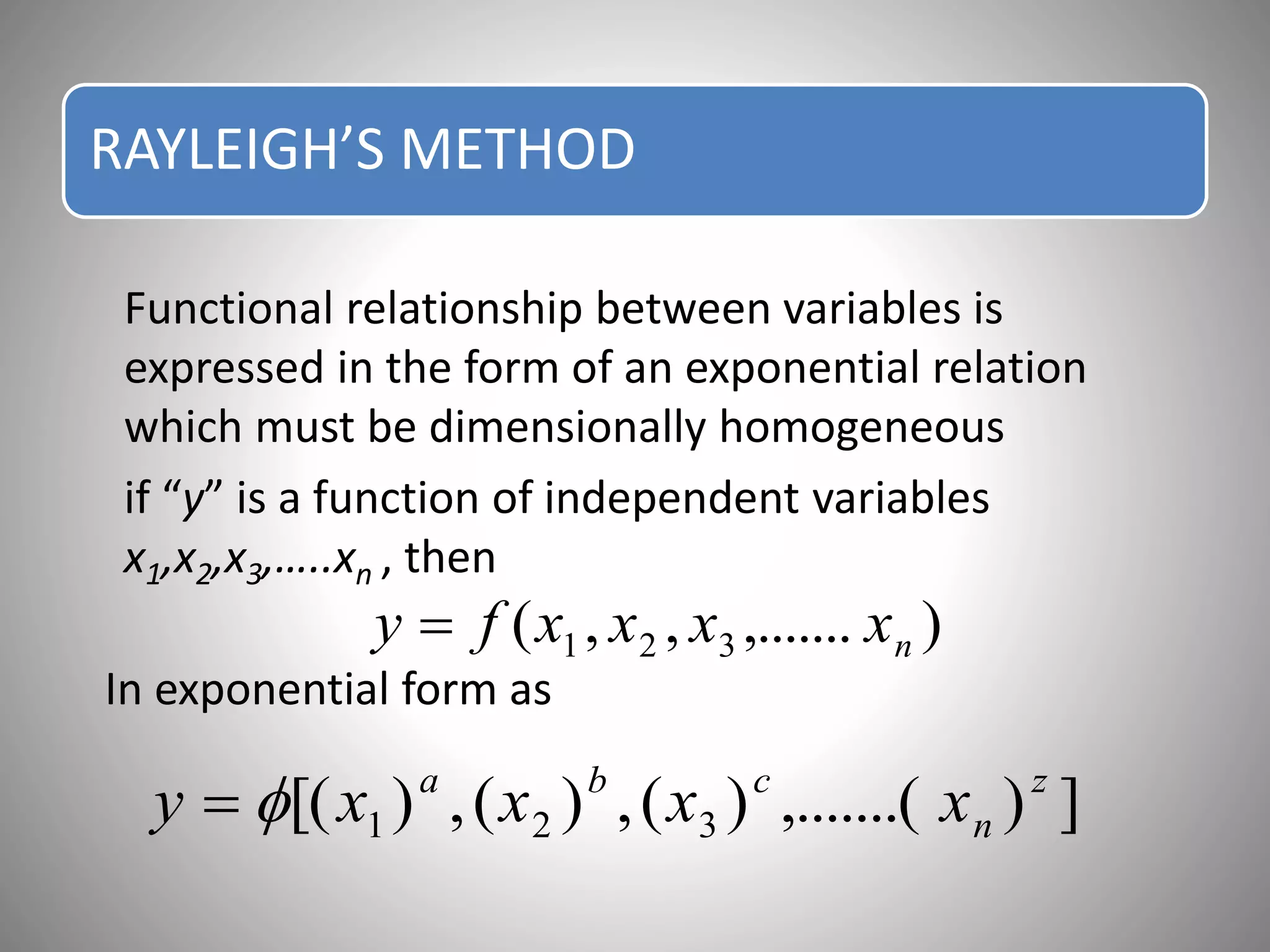 RAYLEIGH’S METHOD
Functional relationship between variables is
expressed in the form of an exponential relation
which must be dimensionally homogeneous
if “y” is a function of independent variables
x1,x2,x3,…..xn , then
In exponential form as
),.......,,( 321 nxxxxfy 
]),.......()(,)(,)[( 321
z
n
cba
xxxxy 
 