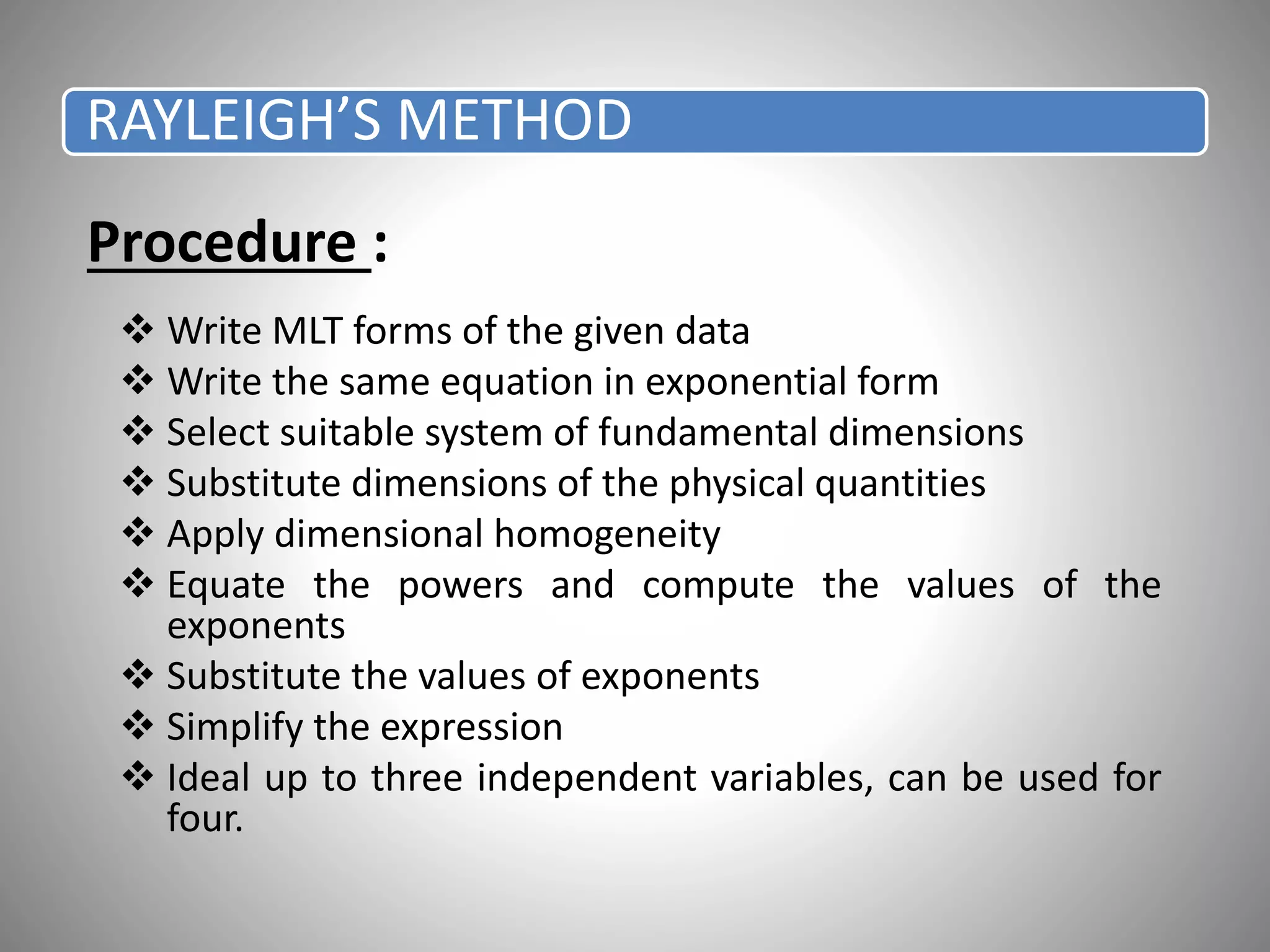 Procedure :
 Write MLT forms of the given data
 Write the same equation in exponential form
 Select suitable system of fundamental dimensions
 Substitute dimensions of the physical quantities
 Apply dimensional homogeneity
 Equate the powers and compute the values of the
exponents
 Substitute the values of exponents
 Simplify the expression
 Ideal up to three independent variables, can be used for
four.
RAYLEIGH’S METHOD
 