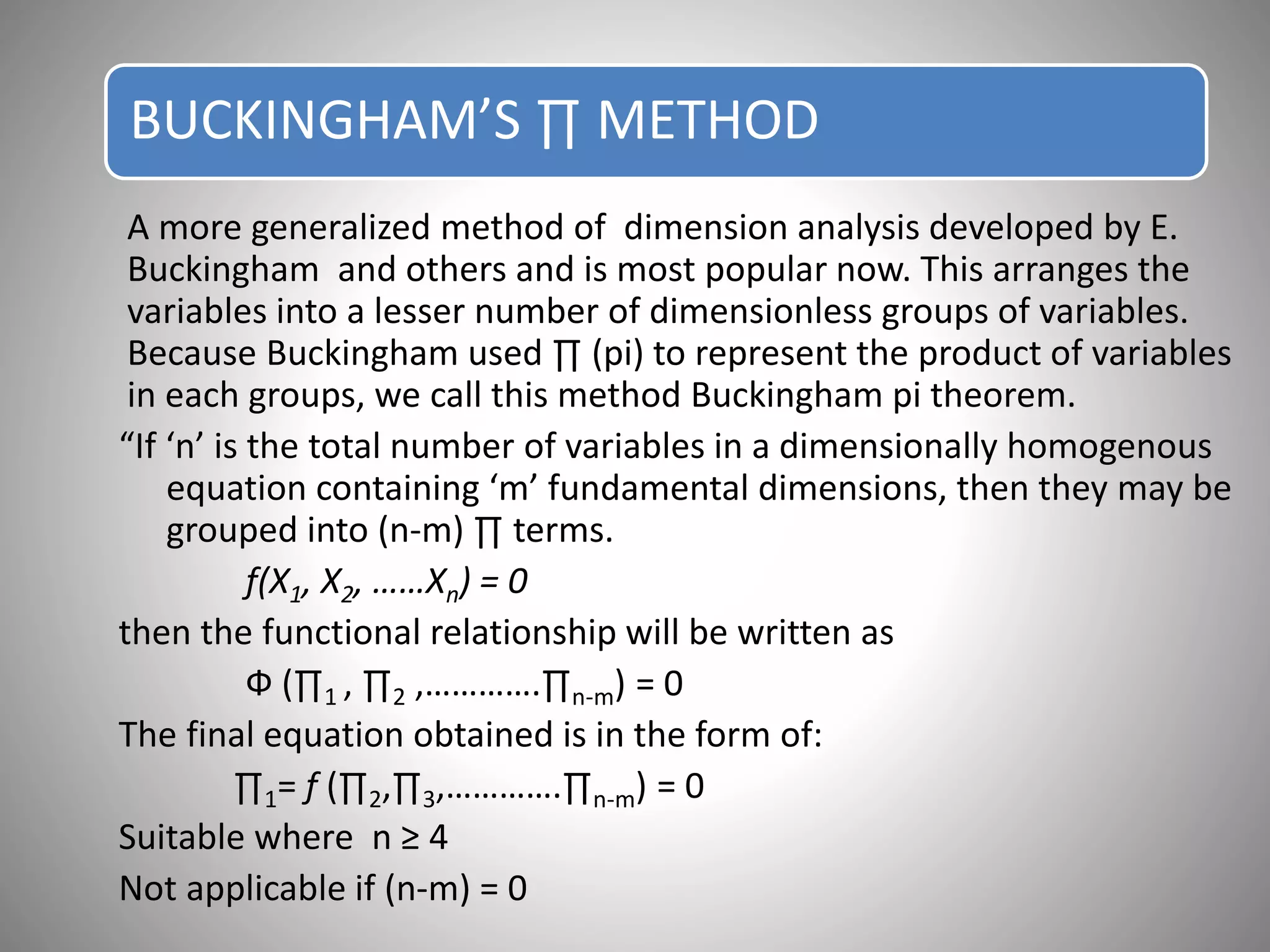 BUCKINGHAM’S ∏ METHOD
A more generalized method of dimension analysis developed by E.
Buckingham and others and is most popular now. This arranges the
variables into a lesser number of dimensionless groups of variables.
Because Buckingham used ∏ (pi) to represent the product of variables
in each groups, we call this method Buckingham pi theorem.
“If ‘n’ is the total number of variables in a dimensionally homogenous
equation containing ‘m’ fundamental dimensions, then they may be
grouped into (n-m) ∏ terms.
f(X1, X2, ……Xn) = 0
then the functional relationship will be written as
Ф (∏1 , ∏2 ,………….∏n-m) = 0
The final equation obtained is in the form of:
∏1= f (∏2,∏3,………….∏n-m) = 0
Suitable where n ≥ 4
Not applicable if (n-m) = 0
 