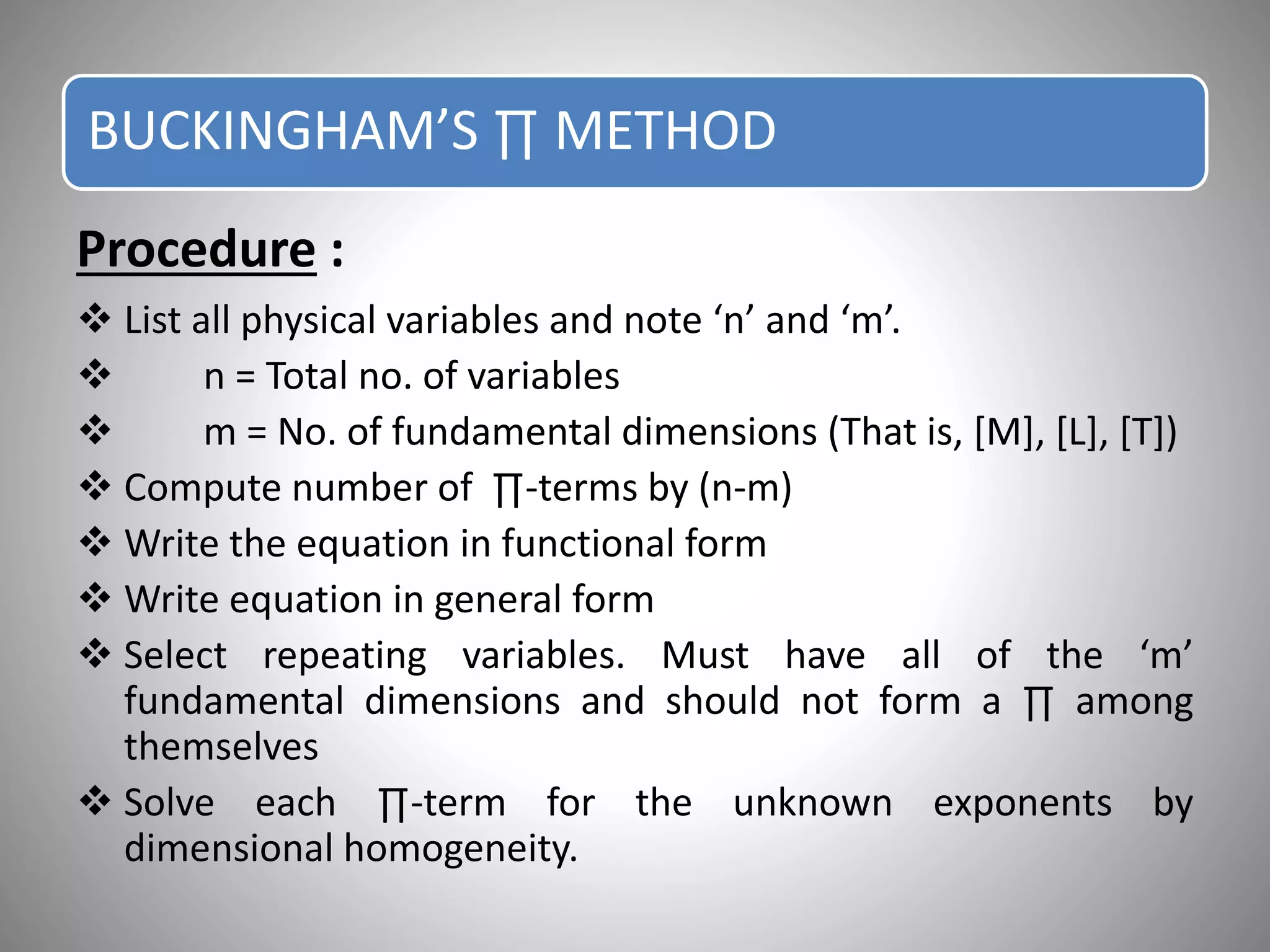 Procedure :
 List all physical variables and note ‘n’ and ‘m’.
 n = Total no. of variables
 m = No. of fundamental dimensions (That is, [M], [L], [T])
 Compute number of ∏-terms by (n-m)
 Write the equation in functional form
 Write equation in general form
 Select repeating variables. Must have all of the ‘m’
fundamental dimensions and should not form a ∏ among
themselves
 Solve each ∏-term for the unknown exponents by
dimensional homogeneity.
BUCKINGHAM’S ∏ METHOD
 