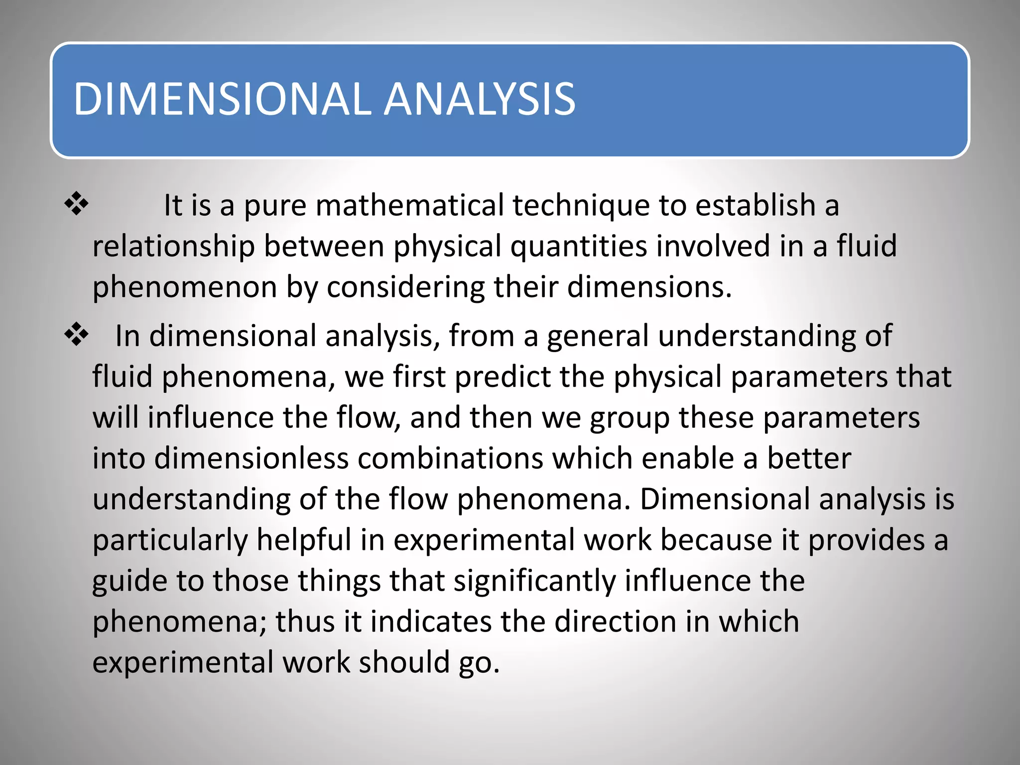 DIMENSIONAL ANALYSIS
 It is a pure mathematical technique to establish a
relationship between physical quantities involved in a fluid
phenomenon by considering their dimensions.
 In dimensional analysis, from a general understanding of
fluid phenomena, we first predict the physical parameters that
will influence the flow, and then we group these parameters
into dimensionless combinations which enable a better
understanding of the flow phenomena. Dimensional analysis is
particularly helpful in experimental work because it provides a
guide to those things that significantly influence the
phenomena; thus it indicates the direction in which
experimental work should go.
 