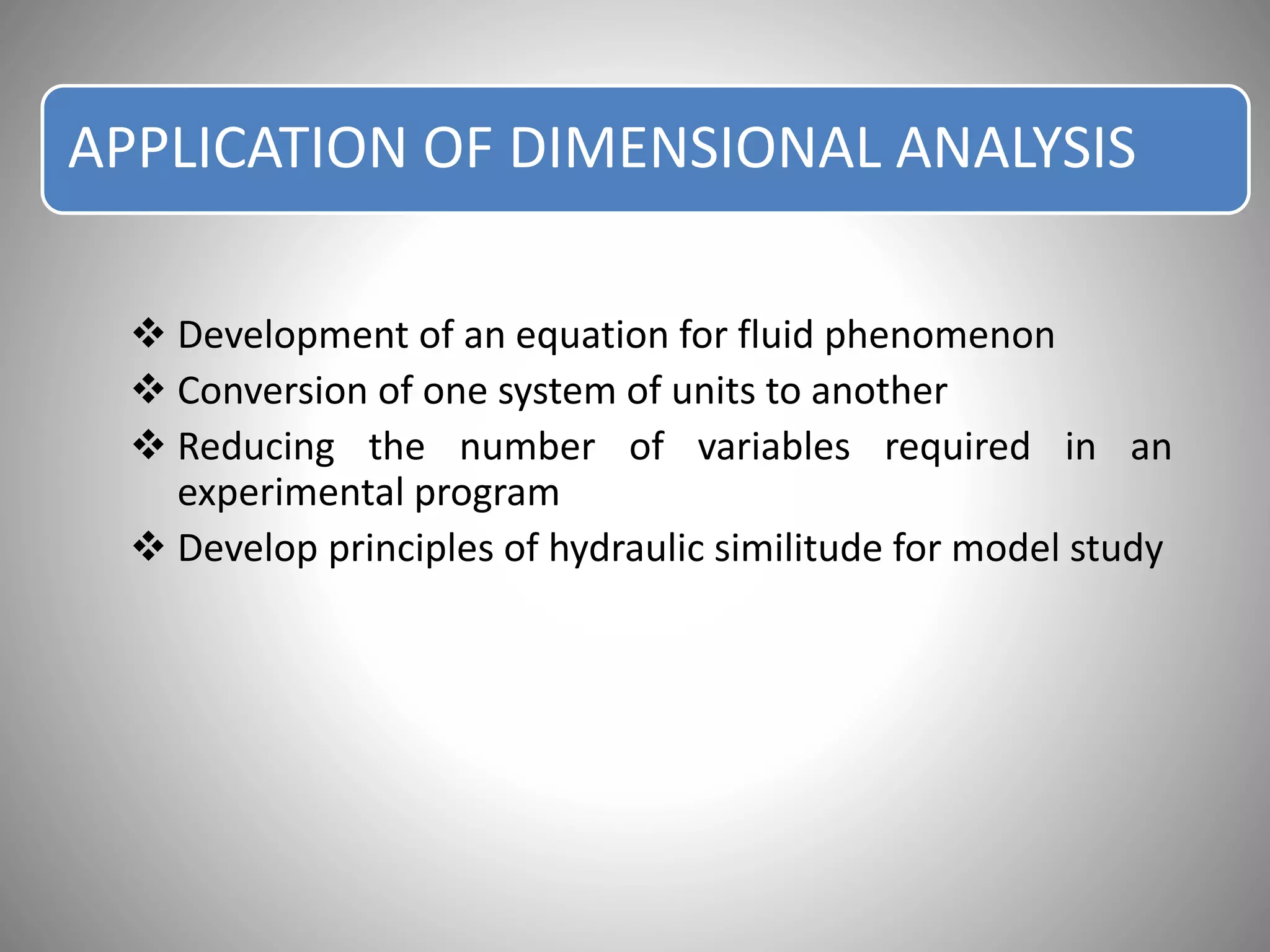 APPLICATION OF DIMENSIONAL ANALYSIS
 Development of an equation for fluid phenomenon
 Conversion of one system of units to another
 Reducing the number of variables required in an
experimental program
 Develop principles of hydraulic similitude for model study
 