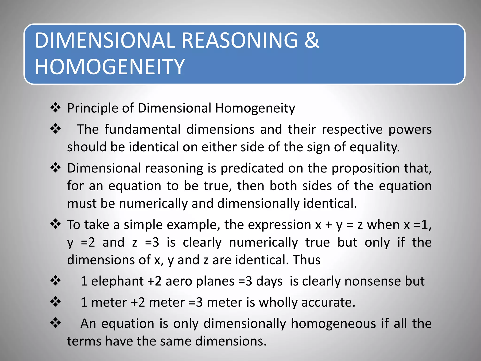 DIMENSIONAL REASONING &
HOMOGENEITY
 Principle of Dimensional Homogeneity
 The fundamental dimensions and their respective powers
should be identical on either side of the sign of equality.
 Dimensional reasoning is predicated on the proposition that,
for an equation to be true, then both sides of the equation
must be numerically and dimensionally identical.
 To take a simple example, the expression x + y = z when x =1,
y =2 and z =3 is clearly numerically true but only if the
dimensions of x, y and z are identical. Thus
 1 elephant +2 aero planes =3 days is clearly nonsense but
 1 meter +2 meter =3 meter is wholly accurate.
 An equation is only dimensionally homogeneous if all the
terms have the same dimensions.
 