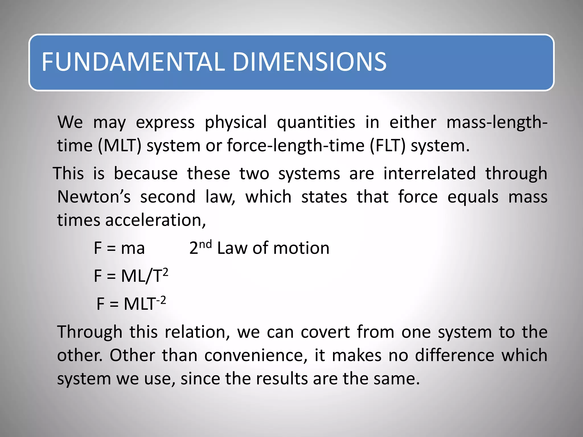 FUNDAMENTAL DIMENSIONS
We may express physical quantities in either mass-length-
time (MLT) system or force-length-time (FLT) system.
This is because these two systems are interrelated through
Newton’s second law, which states that force equals mass
times acceleration,
F = ma 2nd Law of motion
F = ML/T2
F = MLT-2
Through this relation, we can covert from one system to the
other. Other than convenience, it makes no difference which
system we use, since the results are the same.
 