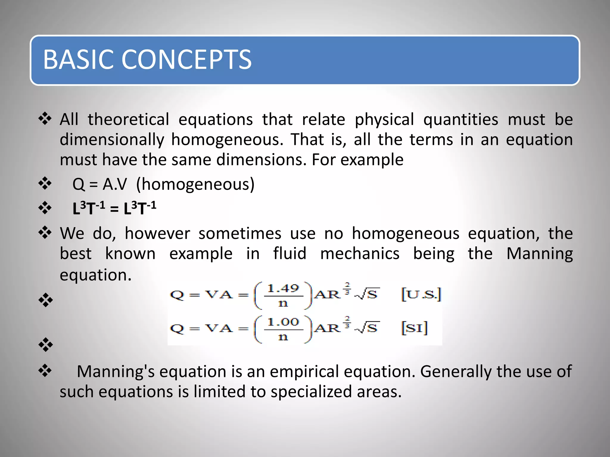 BASIC CONCEPTS
 All theoretical equations that relate physical quantities must be
dimensionally homogeneous. That is, all the terms in an equation
must have the same dimensions. For example
 Q = A.V (homogeneous)
 L3T-1 = L3T-1
 We do, however sometimes use no homogeneous equation, the
best known example in fluid mechanics being the Manning
equation.


 Manning's equation is an empirical equation. Generally the use of
such equations is limited to specialized areas.
 