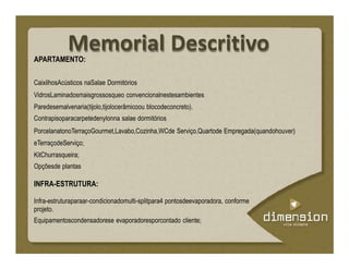Memorial DescritivoAPARTAMENTO:
CaixilhosAcústicos naSalae Dormitórios
VidrosLaminadosmaisgrossosqueo convencionalnestesambientes
Paredesemalvenaria(tijolo,tijolocerâmicoou blocodeconcreto).
Contrapisoparacarpetedenylonna salae dormitórios
PorcelanatonoTerraçoGourmet,Lavabo,Cozinha,WCde Serviço,Quartode Empregada(quandohouver)
eTerraçodeServiço;
KitChurrasqueira;
Opçõesde plantas
INFRA-ESTRUTURA:
Infra-estruturaparaar-condicionadomulti-splitpara4 pontosdeevaporadora, conforme
projeto.
Equipamentoscondensadorese evaporadoresporcontado cliente;
 
