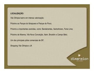 LOCALIZAÇÃO:
Vila Olímpia bairro em intensa valorização;
Próximo ao Parque do Ibirapuera e Parque do Povo;
Próximo a importantes avenidas, como: Bandeirantes, SantoAmaro, Faria Lima;
Próximo de Moema, Vila Nova Conceição, Itaim, Brooklin e Campo Belo;
Um dos principais pólos comerciais de SP;
Shopping Vila Olímpia e JK
 
