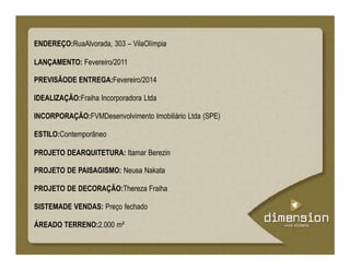 ENDEREÇO:RuaAlvorada, 303 – VilaOlímpia
LANÇAMENTO: Fevereiro/2011
PREVISÃODE ENTREGA:Fevereiro/2014
IDEALIZAÇÃO:Fraiha Incorporadora Ltda
INCORPORAÇÃO:FVMDesenvolvimento Imobiliário Ltda (SPE)
ESTILO:Contemporâneo
PROJETO DEARQUITETURA: Itamar Berezin
PROJETO DE PAISAGISMO: Neusa Nakata
PROJETO DE DECORAÇÃO:Thereza Fraiha
SISTEMADE VENDAS: Preço fechado
ÁREADO TERRENO:2.000 m²
 