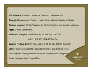 Nº Pavimentos: 1 subsolo, 2 sobresolos, Térreo e 21 pavimentos tipo
Tipologia:84 apartamentos. 3 dorms (1 suíte), Terraço Gourmet. Opções de Plantas
Área das unidades: 109,85m² privativos ou 112,65m² privativos com depósito na garagem
Vagas: 2 Vagas Determinadas
Numeração dos aptos: Começará do 31, 32, 33 e 34 (1º pav. Tipo).
Até 231, 232, 233 e 234 (21º Pav.Tipo)
Depósito Privativo (2,80m²): Aptos a partir de 81, 82, 83 e 84 (76% do prédio)
Lazer: Fitness, Piscina coberta e aquecida com raia de 20m, Salão de Jogos,
Salão de Festas / Espaço Gourmet, Sauna Seca, Brinquedoteca, Playground
Piscina descoberta Infantil, Home Office
 