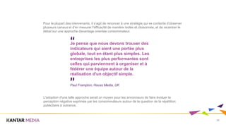 25
Pour la plupart des intervenants, il s’agit de renoncer à une stratégie qui se contente d'observer
plusieurs canaux et d'en mesurer l'efficacité de manière isolée et cloisonnée, et de recentrer le
débat sur une approche davantage orientée consommateur.
Je pense que nous devons trouver des
indicateurs qui aient une portée plus
globale, tout en étant plus simples. Les
entreprises les plus performantes sont
celles qui parviennent à organiser et à
fédérer une équipe autour de la
réalisation d'un objectif simple.
Paul Frampton, Havas Media, UK
L'adoption d'une telle approche serait un moyen pour les annonceurs de faire évoluer la
perception négative exprimée par les consommateurs autour de la question de la répétition
publicitaire à outrance.
 
