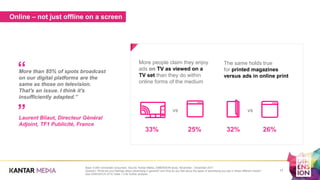Online – not just offline on a screen
More people claim they enjoy
ads on TV as viewed on a
TV set than they do within
online forms of the medium
vs
The same holds true
for printed magazines
versus ads in online print
33% 25% 32% 26%
vs
Base: 5,000 connected consumers. Source: Kantar Media, DIMENSION study, November - December 2017.
Question: What are your feelings about advertising in general? and How do you feel about the types of advertising you see in these different media?
See DIMENSION 2018 Table 1.3 for further analysis
17
More than 85% of spots broadcast
on our digital platforms are the
same as those on television.
That's an issue. I think it's
insufficiently adapted.”
Laurent Bliaut, Directeur Général
Adjoint, TF1 Publicité, France
”
“
 