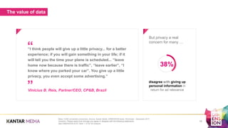 The value of data
But privacy a real
concern for many …
“I think people will give up a little privacy... for a better
experience; if you will gain something in your life; if it
will tell you the time your plane is scheduled... “leave
home now because there is traffic”, “leave earlier”, “I
know where you parked your car”. You give up a little
privacy, you even accept some advertising.”
Vinicius B. Reis, Partner/CEO, CP&B, Brazil
”
“
19
disagree with giving up
personal information in
return for ad relevance
Base: 5,000 connected consumers. Source: Kantar Media, DIMENSION study, November - December 2017.
Question: Please select how strongly you agree or disagree with the following statements.
See DIMENSION 2018 Table 1.10 for full analysis.
38%
 