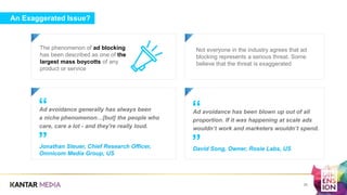 An Exaggerated Issue?
The phenomenon of ad blocking
has been described as one of the
largest mass boycotts of any
product or service
a
Not everyone in the industry agrees that ad
blocking represents a serious threat. Some
believe that the threat is exaggerated
Ad avoidance has been blown up out of all
proportion. If it was happening at scale ads
wouldn’t work and marketers wouldn’t spend.
David Song, Owner, Rosie Labs, US
”
“Ad avoidance generally has always been
a niche phenomenon…[but] the people who
care, care a lot - and they're really loud.
Jonathan Steuer, Chief Research Officer,
Omnicom Media Group, US
”
“
a
26
 