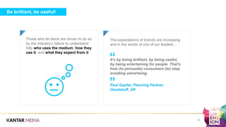 Be brilliant, be useful!
Those who do block are driven to do so
by the industry’s failure to understand
fully who uses the medium, how they
use it, and what they expect from it
a a
The expectations of brands are increasing
and in the words of one of our leaders…
It’s by being brilliant, by being useful,
by being entertaining for people. That’s
how (to persuade) consumers (to) stop
avoiding advertising.
Paul Gayfer, Planning Partner,
Goodstuff, UK
”
“
27
 