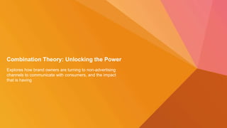 Combination Theory: Unlocking the Power
Explores how brand owners are turning to non-advertising
channels to communicate with consumers, and the impact
that is having
 