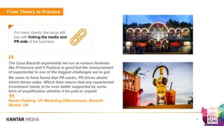From Theory to Practice
For many clients, the issue still
lies with linking the media and
PR side of the business
31
The Casa Bacardi experiential we run at various festivals
like Primavera and V Festival is good but the measurement
of experiential is one of the biggest challenges we’ve got.
We seem to have found that PR works, PR drives desire
which drives sales. Which then means that any experiential
investment needs to be even better supported by some
form of amplification whether it be paid or unpaid.
Kester Fielding, VP, Marketing Effectiveness, Bacardi-
Martini, UK
”
“
 