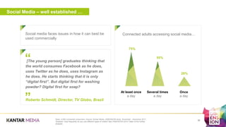 Social Media – well established …
Social media faces issues in how it can best be
used commercially
a
Base: 5,000 connected consumers. Source: Kantar Media, DIMENSION study, November - December 2017.
Question: How frequently do you use different types of media? See DIMENSION 2018 Table 4.8 for further
analysis.
36
Connected adults accessing social media…
75%
55%
20%
Several times
a day
At least once
a day
Once
a day
[The young person] graduates thinking that
the world consumes Facebook as he does,
uses Twitter as he does, uses Instagram as
he does. He starts thinking that it is only
“digital first”. But digital first for washing
powder? Digital first for soap?
Roberto Schmidt, Director, TV Globo, Brazil”
“
 