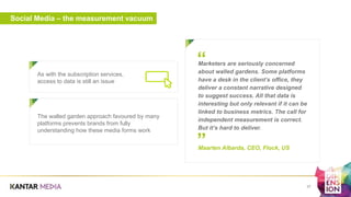 Social Media – the measurement vacuum
As with the subscription services,
access to data is still an issue
a
37
Marketers are seriously concerned
about walled gardens. Some platforms
have a desk in the client’s office, they
deliver a constant narrative designed
to suggest success. All that data is
interesting but only relevant if it can be
linked to business metrics. The call for
independent measurement is correct.
But it’s hard to deliver.
Maarten Albarda, CEO, Flock, US
”
“
The walled garden approach favoured by many
platforms prevents brands from fully
understanding how these media forms work
 