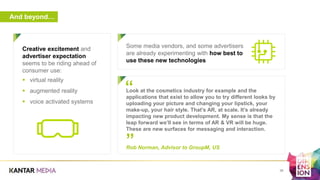 And beyond…
a
38
Look at the cosmetics industry for example and the
applications that exist to allow you to try different looks by
uploading your picture and changing your lipstick, your
make-up, your hair style. That’s AR, at scale. It’s already
impacting new product development. My sense is that the
leap forward we’ll see in terms of AR & VR will be huge.
These are new surfaces for messaging and interaction.
Rob Norman, Advisor to GroupM, US
”
“
Creative excitement and
advertiser expectation
seems to be riding ahead of
consumer use:
 virtual reality
 augmented reality
 voice activated systems
Some media vendors, and some advertisers
are already experimenting with how best to
use these new technologies
 