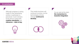 The media business will
continue to evolve, as the
technologies driving
change continue to
develop.
Although progress is being
made in how advertising
(online in particular) is
perceived, much remains
to be done to raise both
creative standards and
relevance – data is key.
As we said at the start,
the momentum is
towards integration
In conclusion
 