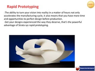 Rapid Prototyping
The ability to turn your vision into reality in a matter of hours not only
accelerates the manufacturing cycle, it also means that you have more time
and opportunities to perfect design before production.
Get your designs experienced the way they deserve, that’s the powerful
advantage of Strata sys rapid prototyping.
 