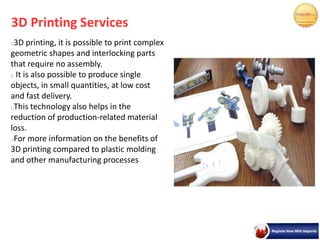 3D Printing Services
3D printing, it is possible to print complex
geometric shapes and interlocking parts
that require no assembly.
It is also possible to produce single
objects, in small quantities, at low cost
and fast delivery.
This technology also helps in the
reduction of production-related material
loss.
For more information on the benefits of
3D printing compared to plastic molding
and other manufacturing processes
 